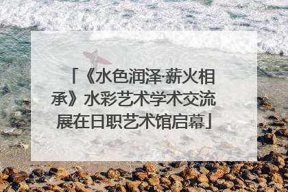 《水色润泽·薪火相承》水彩艺术学术交流展在日职艺术馆启幕