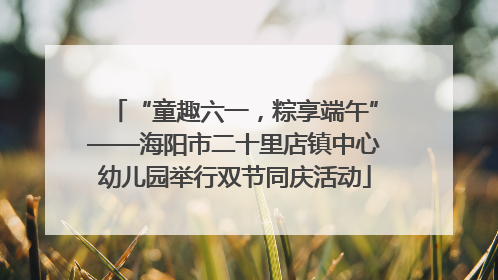 “童趣六一，粽享端午”——海阳市二十里店镇中心幼儿园举行双节同庆活动