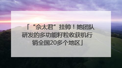 “佘太君”挂帅！她团队研发的多功能籽粒收获机行销全国20多个地区