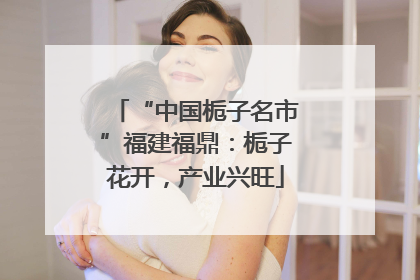 “中国栀子名市”福建福鼎：栀子花开，产业兴旺