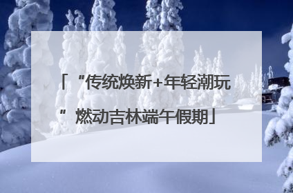 “传统焕新+年轻潮玩”燃动吉林端午假期