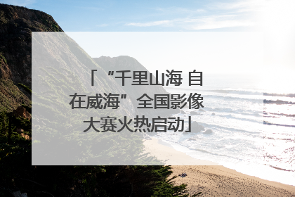 “千里山海 自在威海”全国影像大赛火热启动