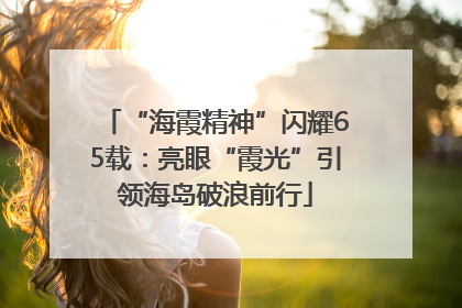 “海霞精神”闪耀65载：亮眼“霞光”引领海岛破浪前行