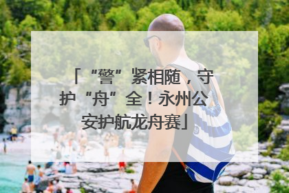 “警”紧相随，守护“舟”全！永州公安护航龙舟赛