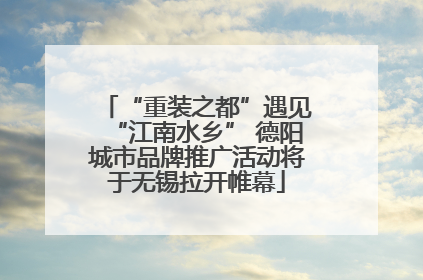 “重装之都”遇见“江南水乡” 德阳城市品牌推广活动将于无锡拉开帷幕