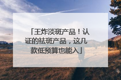 王炸淡斑产品！认证的祛斑产品，这几款低预算也能入