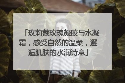 玫莉蔻玫瑰凝胶与水凝霜，感受自然的温柔，邂逅肌肤的水润诗意
