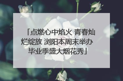 点燃心中焰火 青春灿烂绽放 浏阳本周末举办毕业季盛大烟花秀