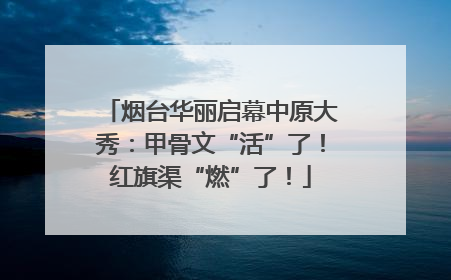 烟台华丽启幕中原大秀：甲骨文“活”了！红旗渠“燃”了！