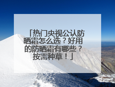 热门央视公认防晒霜怎么选？好用的防晒霜有哪些？按需种草！
