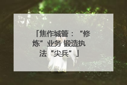 焦作城管：“修炼”业务 锻造执法“尖兵”