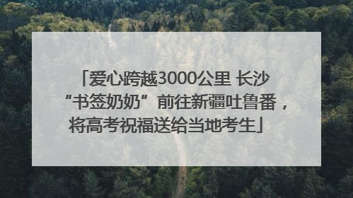 爱心跨越3000公里 长沙“书签奶奶”前往新疆吐鲁番，将高考祝福送给当地考生