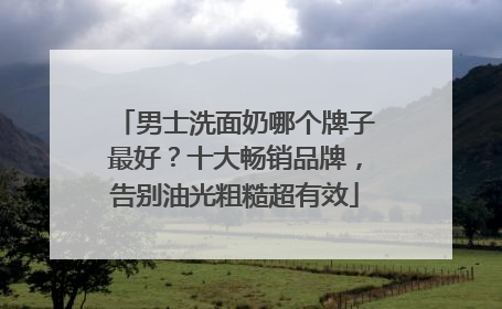 男士洗面奶哪个牌子最好？十大畅销品牌，告别油光粗糙超有效
