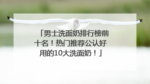 男士洗面奶排行榜前十名！热门推荐公认好用的10大洗面奶！