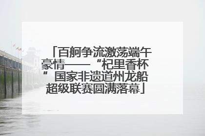 百舸争流激荡端午豪情——“杞里香杯”国家非遗道州龙船超级联赛圆满落幕