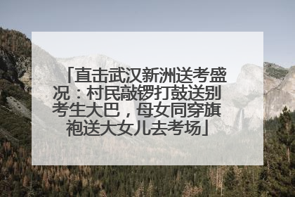 直击武汉新洲送考盛况：村民敲锣打鼓送别考生大巴，母女同穿旗袍送大女儿去考场