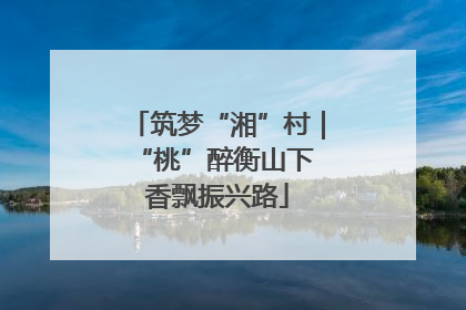 筑梦“湘”村｜“桃”醉衡山下 香飘振兴路