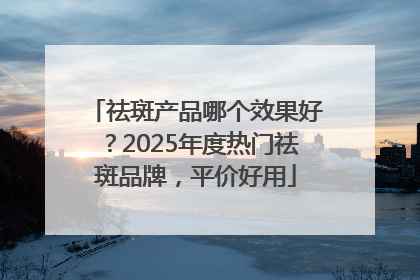 祛斑产品哪个效果好？2025年度热门祛斑品牌，平价好用