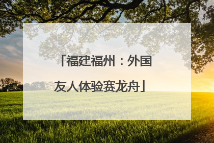 福建福州：外国友人体验赛龙舟