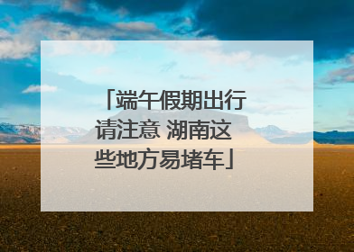 端午假期出行请注意 湖南这些地方易堵车