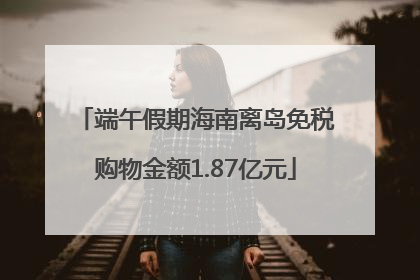 端午假期海南离岛免税购物金额1.87亿元