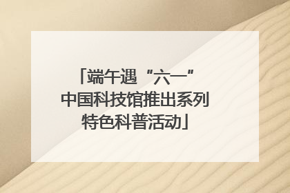 端午遇“六一” 中国科技馆推出系列特色科普活动