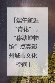 端午邂逅“青花”，“移动博物馆”点亮郑州城市文化空间