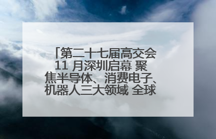 第二十七届高交会 11 月深圳启幕 聚焦半导体、消费电子、机器人三大领域 全球科技盛宴蓄势待发