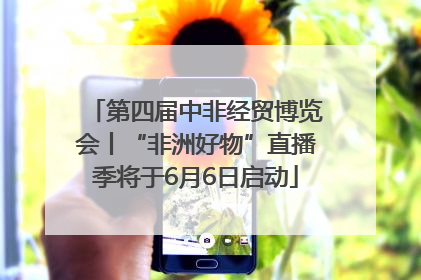 第四届中非经贸博览会丨“非洲好物”直播季将于6月6日启动