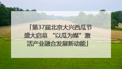 第37届北京大兴西瓜节盛大启幕 “以瓜为媒”激活产业融合发展新动能