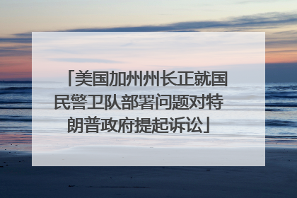 美国加州州长正就国民警卫队部署问题对特朗普政府提起诉讼