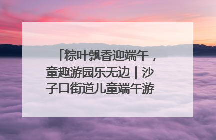 粽叶飘香迎端午，童趣游园乐无边｜沙子口街道儿童端午游园活动圆满落幕