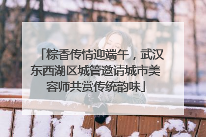 粽香传情迎端午，武汉东西湖区城管邀请城市美容师共赏传统韵味