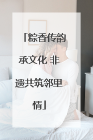 粽香传韵承文化 非遗共筑邻里情