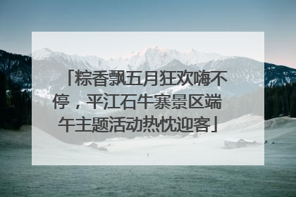 粽香飘五月狂欢嗨不停，平江石牛寨景区端午主题活动热忱迎客