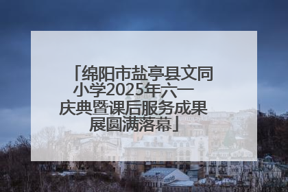 绵阳市盐亭县文同小学2025年六一庆典暨课后服务成果展圆满落幕