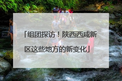 组团探访！陕西西咸新区这些地方的新变化