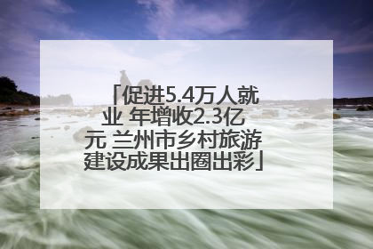 促进5.4万人就业 年增收2.3亿元 兰州市乡村旅游建设成果出圈出彩
