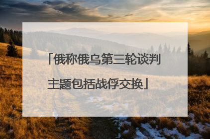 俄称俄乌第三轮谈判主题包括战俘交换