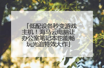 低配设备秒变游戏主机！海马云电脑让办公室笔记本也能畅玩光追特效大作