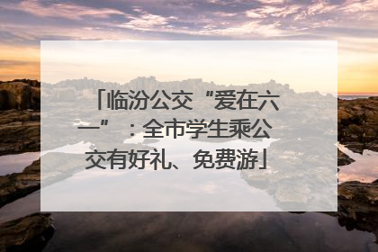 临汾公交“爱在六一”：全市学生乘公交有好礼、免费游