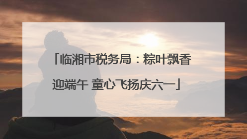 临湘市税务局：粽叶飘香迎端午 童心飞扬庆六一