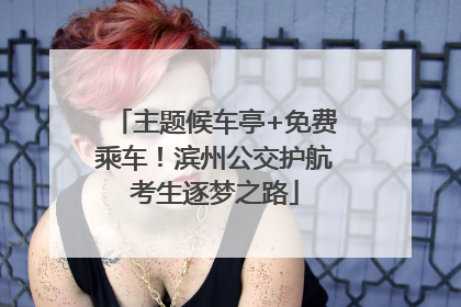 主题候车亭+免费乘车！滨州公交护航考生逐梦之路
