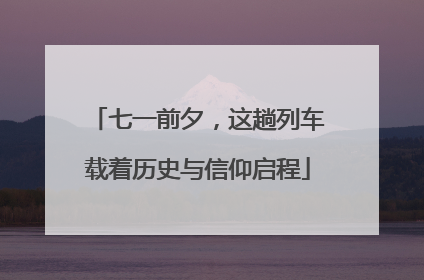 七一前夕，这趟列车载着历史与信仰启程