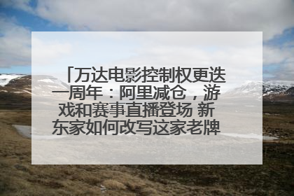 万达电影控制权更迭一周年：阿里减仓，游戏和赛事直播登场 新东家如何改写这家老牌上市影企命运？