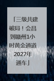 三级共建破局！会昌到赣州1小时黄金通道2027年通车