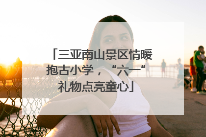 三亚南山景区情暖抱古小学，“六一”礼物点亮童心
