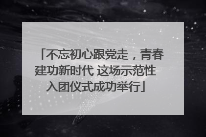 不忘初心跟党走，青春建功新时代 这场示范性入团仪式成功举行