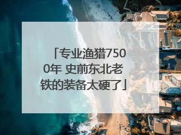 专业渔猎7500年 史前东北老铁的装备太硬了