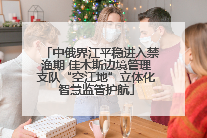中俄界江平稳进入禁渔期 佳木斯边境管理支队“空江地”立体化智慧监管护航